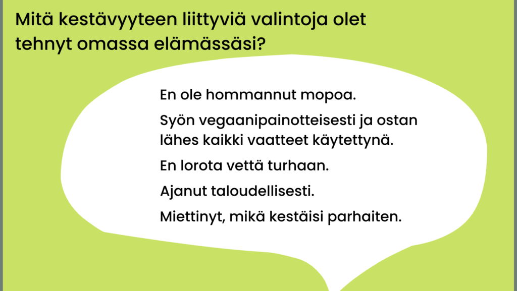 Mitä kestävyyteen liittyviä valintoja olet tehnyt omassa elämässäsi? En ole hommannut mopoa. Syön vegaanipainotteisesti ja ostan lähes kaikki vaatteet käytettynä. En lorota vettä turhaan. Ajanut taloudellisesti. Miettinyt, mikä kestäisi parhaiten.