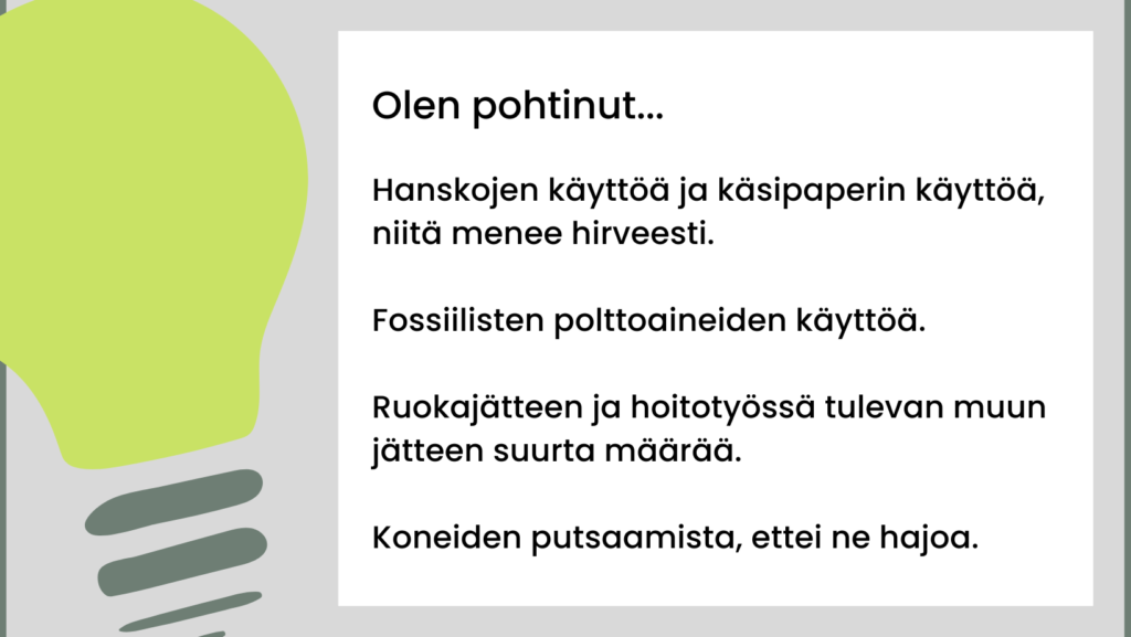 Olen pohtinut hanskojen käyttöä ja käsipaperin käyttöä, niitä menee hirveästi. Fossiilisten polttoaineiden käyttöä. Ruokajätteen ja hoitotyössä tulevan muun jätteen suurta määrää. Koneiden putsaamista, ettei ne hajoa.